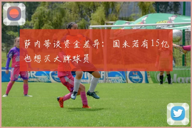 萨内蒂谈资金差异：国米若有15亿也想买大牌球员