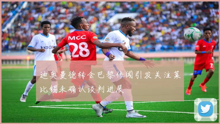 迪奥曼德转会巴黎传闻引发关注莱比锡未确认谈判进展