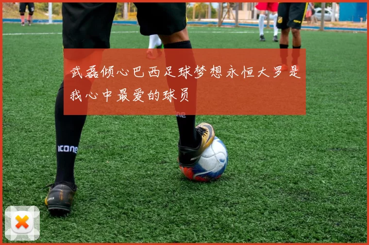 武磊倾心巴西足球梦想永恒大罗是我心中最爱的球员