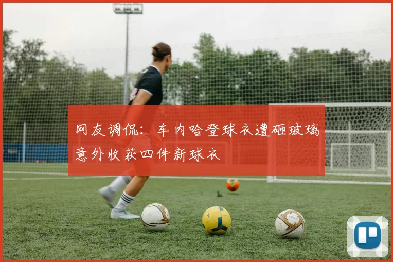 网友调侃：车内哈登球衣遭砸玻璃意外收获四件新球衣