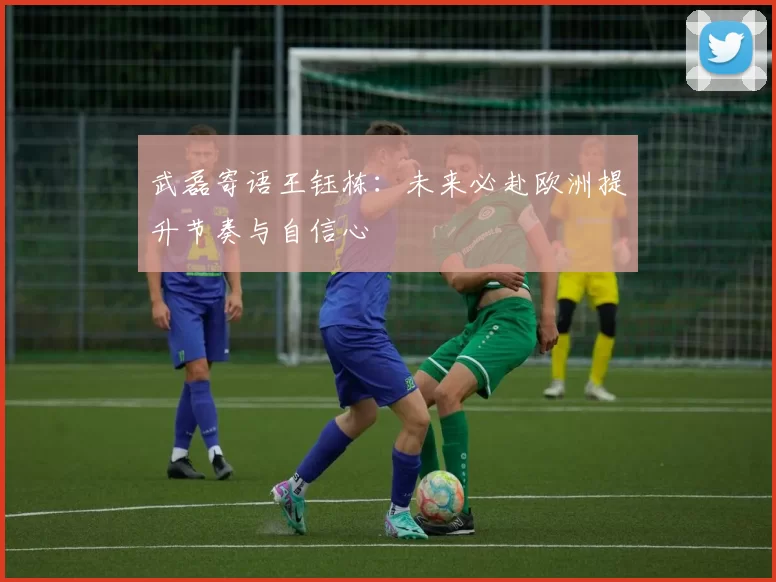 武磊寄语王钰栋：未来必赴欧洲提升节奏与自信心