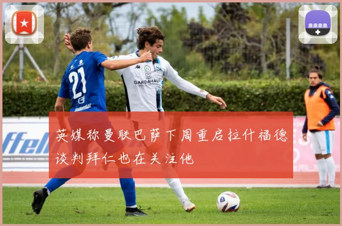 英媒称曼联巴萨下周重启拉什福德谈判拜仁也在关注他