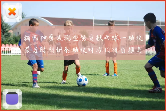 梅西神勇表现全场贡献两球一助攻最后时刻铲射助攻对方门将自摆乌龙