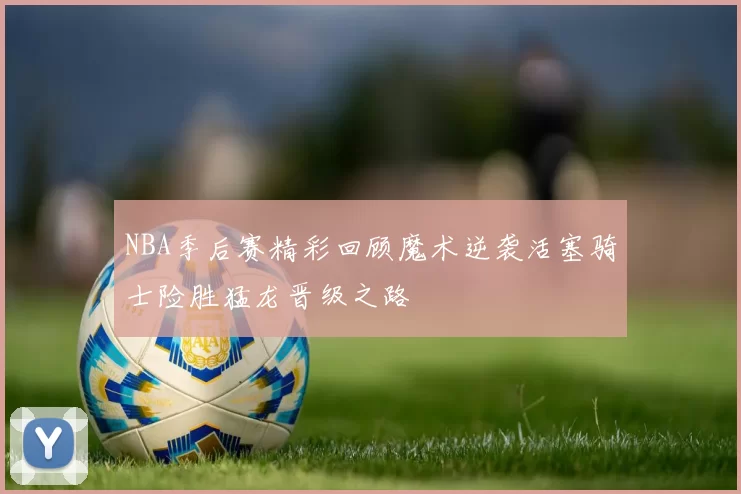 NBA季后赛精彩回顾魔术逆袭活塞骑士险胜猛龙晋级之路