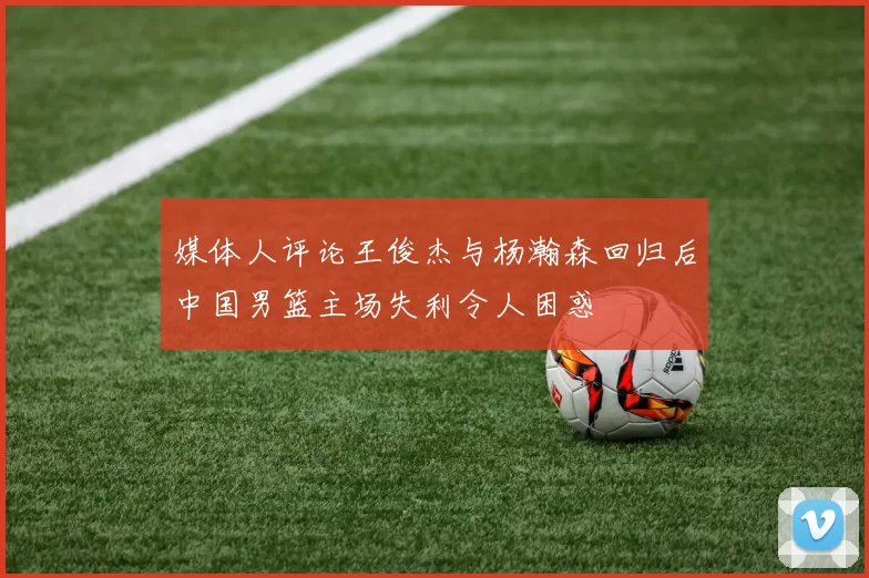媒体人评论王俊杰与杨瀚森回归后中国男篮主场失利令人困惑