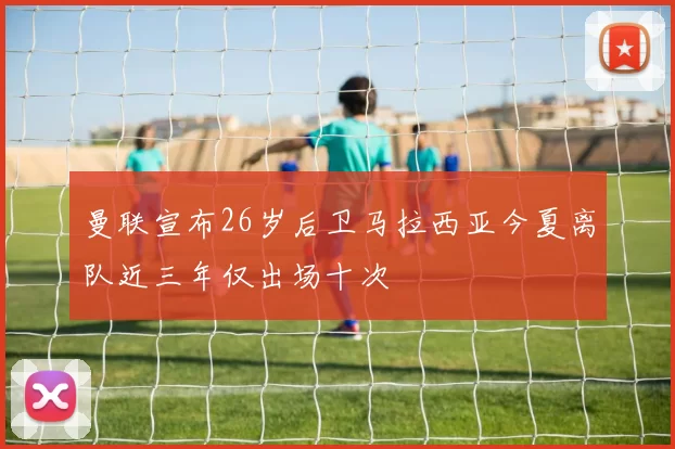 曼联宣布26岁后卫马拉西亚今夏离队近三年仅出场十次