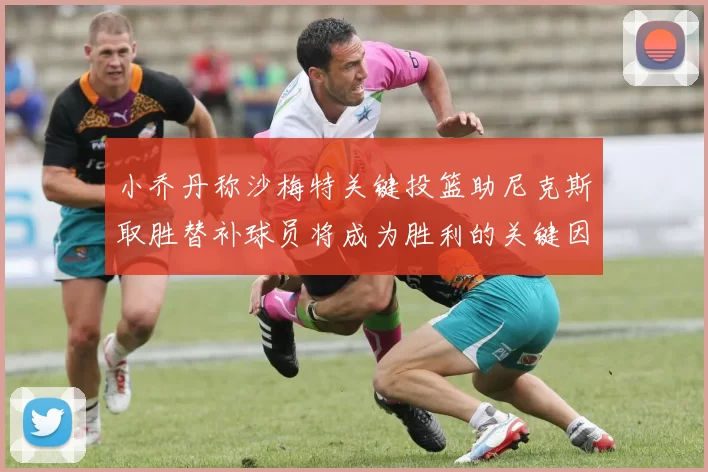 小乔丹称沙梅特关键投篮助尼克斯取胜替补球员将成为胜利的关键因素