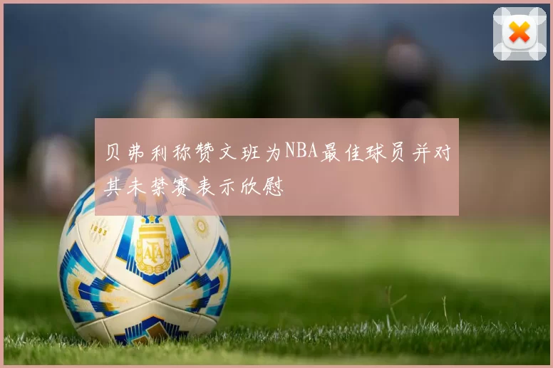 贝弗利称赞文班为NBA最佳球员并对其未禁赛表示欣慰
