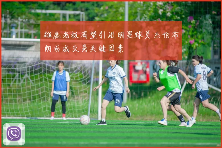 雄鹿老板渴望引进明星球员杰伦布朗或成交易关键因素