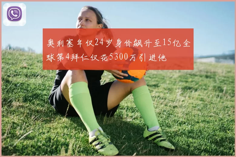 奥利塞年仅24岁身价飙升至15亿全球第4拜仁仅花5300万引进他