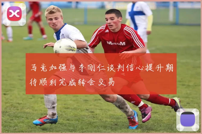 马竞加强与李刚仁谈判信心提升期待顺利完成转会交易