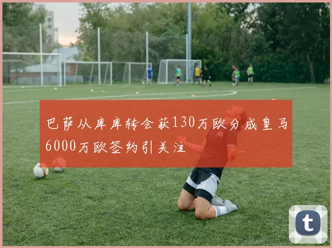 巴萨从库库转会获130万欧分成皇马6000万欧签约引关注