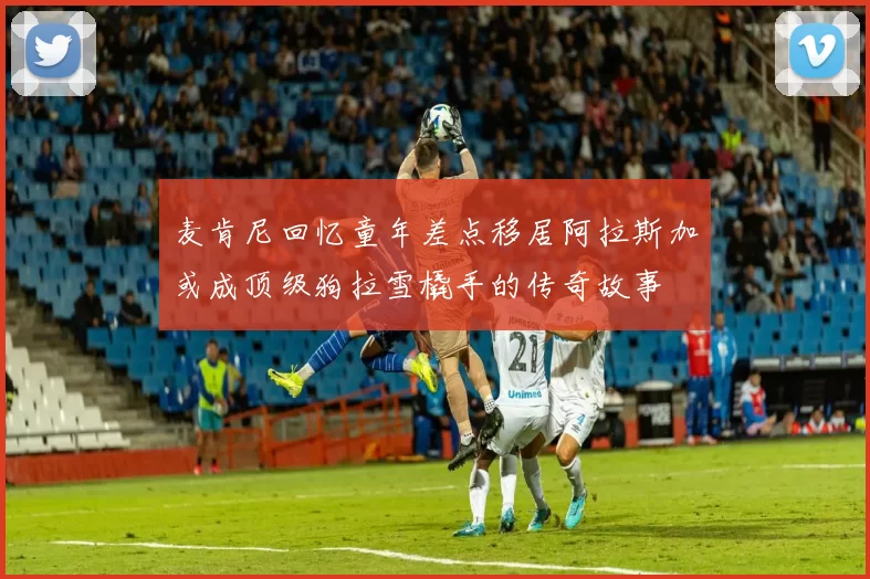 麦肯尼回忆童年差点移居阿拉斯加或成顶级狗拉雪橇手的传奇故事