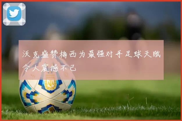 沃克盛赞梅西为最强对手足球天赋令人震撼不已