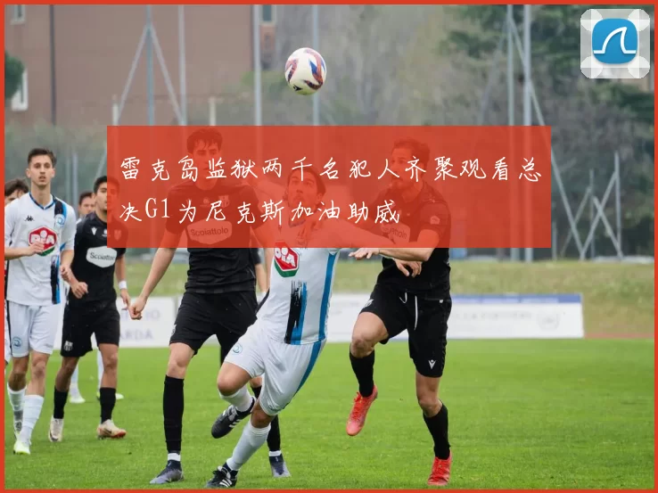 雷克岛监狱两千名犯人齐聚观看总决G1为尼克斯加油助威