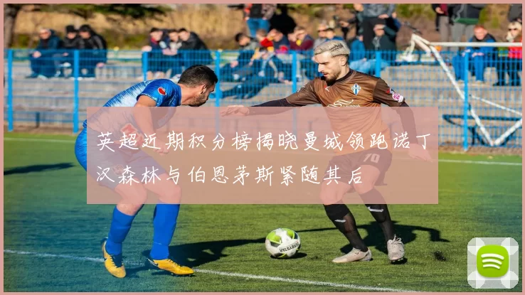 英超近期积分榜揭晓曼城领跑诺丁汉森林与伯恩茅斯紧随其后