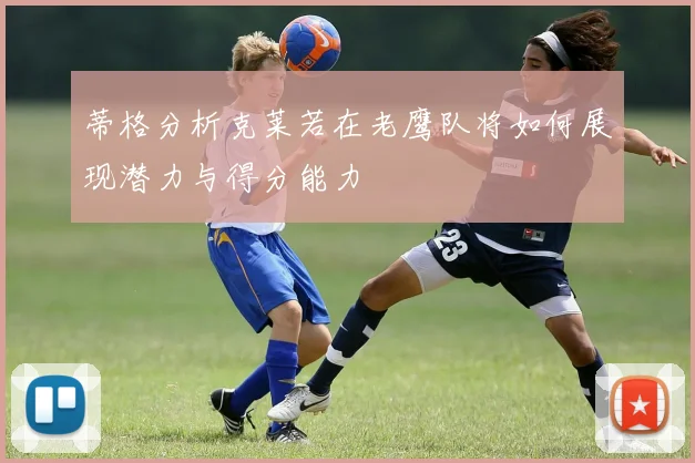 蒂格分析克莱若在老鹰队将如何展现潜力与得分能力